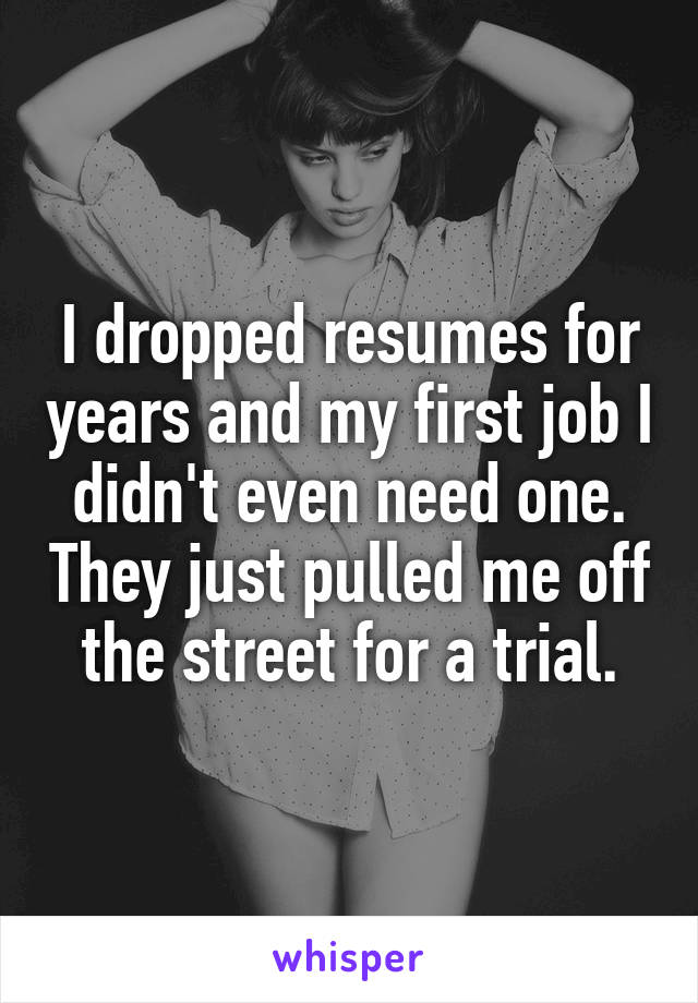 I dropped resumes for years and my first job I didn't even need one. They just pulled me off the street for a trial.