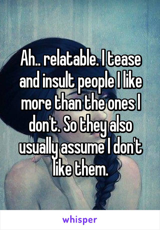 Ah.. relatable. I tease and insult people I like more than the ones I don't. So they also usually assume I don't like them.