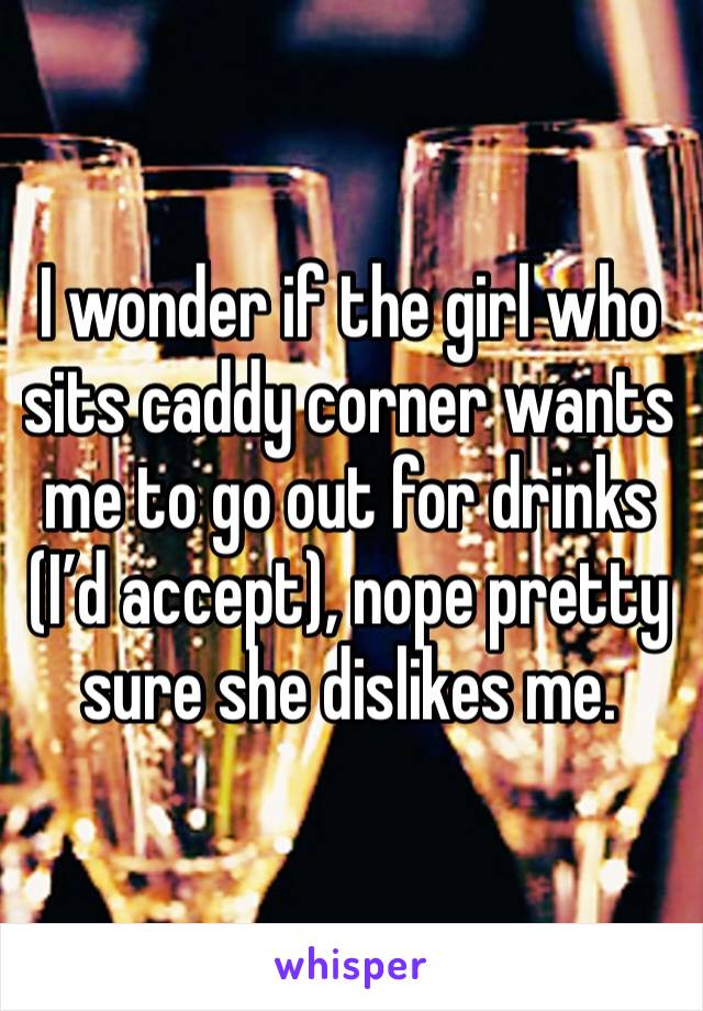 I wonder if the girl who sits caddy corner wants me to go out for drinks (I’d accept), nope pretty sure she dislikes me.