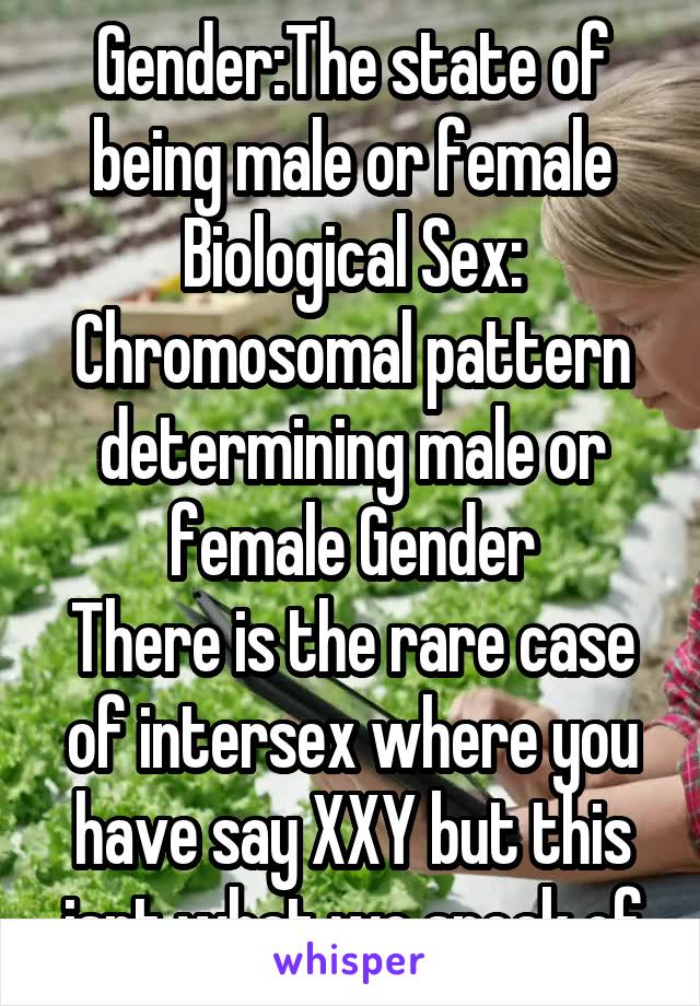 Gender:The state of being male or female
Biological Sex: Chromosomal pattern determining male or female Gender
There is the rare case of intersex where you have say XXY but this isnt what we speak of