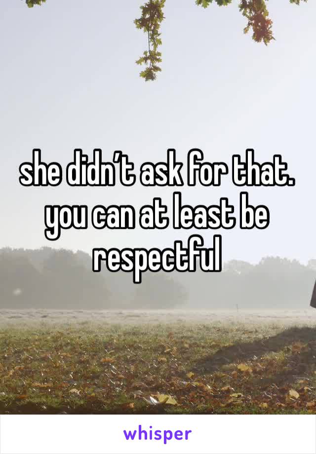 she didn’t ask for that. you can at least be respectful 