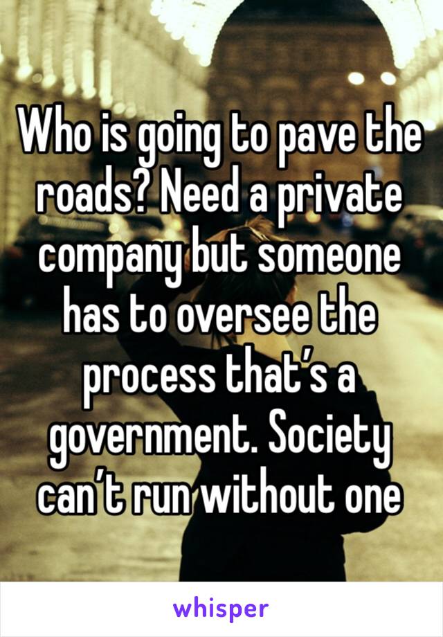Who is going to pave the roads? Need a private company but someone has to oversee the process that’s a government. Society can’t run without one