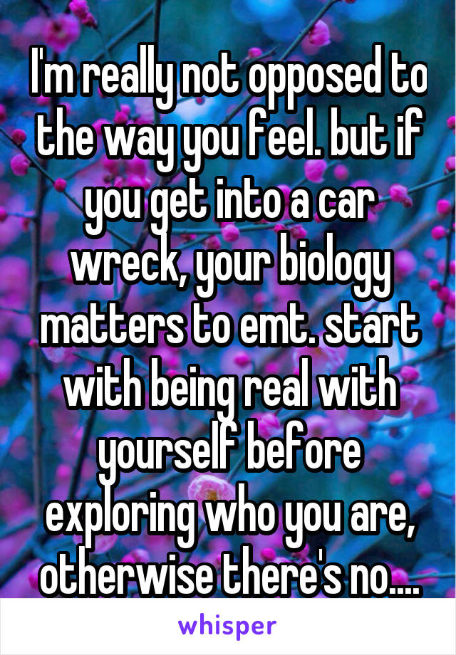 I'm really not opposed to the way you feel. but if you get into a car wreck, your biology matters to emt. start with being real with yourself before exploring who you are, otherwise there's no....