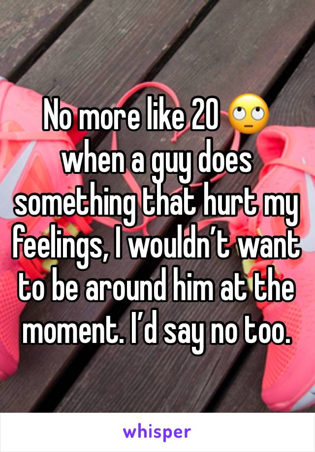 No more like 20 🙄 when a guy does something that hurt my feelings, I wouldn’t want to be around him at the moment. I’d say no too. 