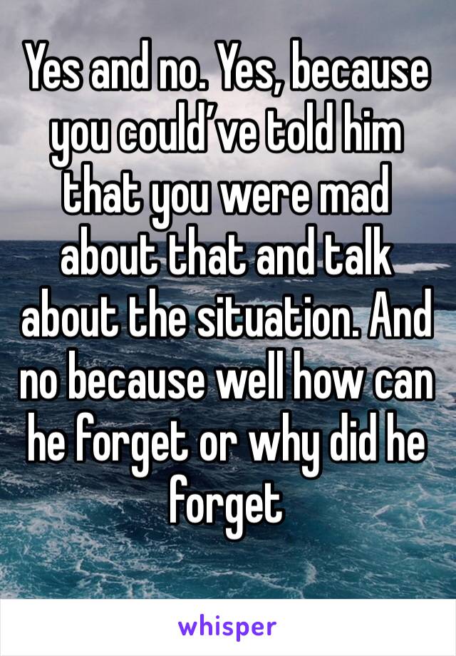 Yes and no. Yes, because you could’ve told him that you were mad about that and talk about the situation. And no because well how can he forget or why did he forget 