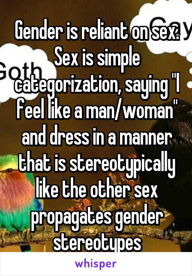 Gender is reliant on sex. Sex is simple categorization, saying "I feel like a man/woman" and dress in a manner that is stereotypically like the other sex propagates gender stereotypes