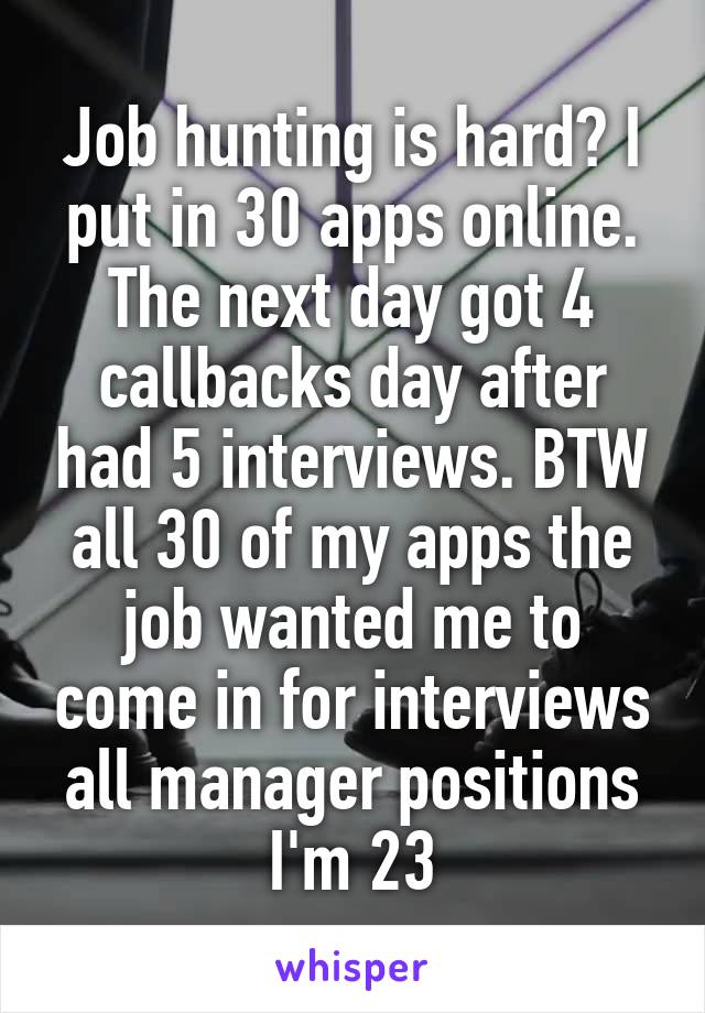 Job hunting is hard? I put in 30 apps online. The next day got 4 callbacks day after had 5 interviews. BTW all 30 of my apps the job wanted me to come in for interviews all manager positions I'm 23