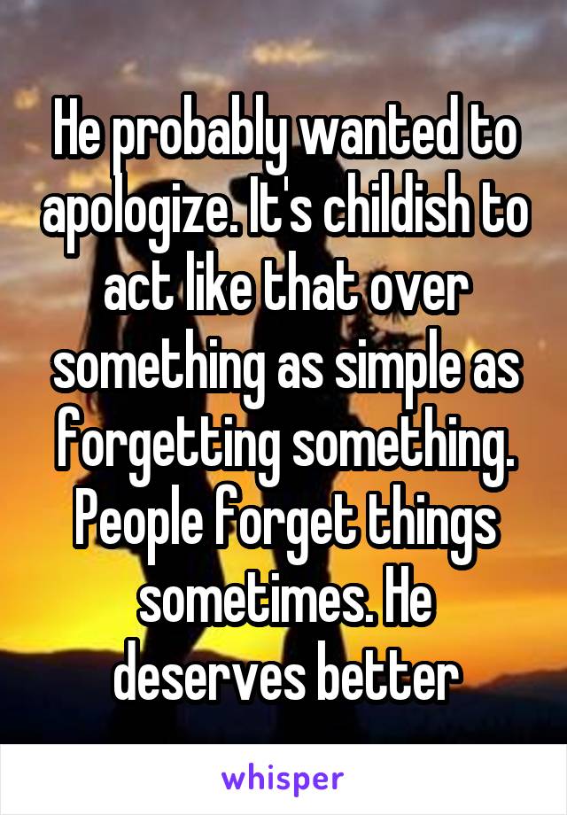 He probably wanted to apologize. It's childish to act like that over something as simple as forgetting something. People forget things sometimes. He deserves better