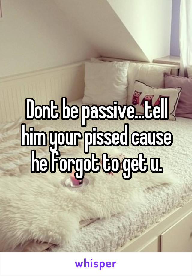 Dont be passive...tell him your pissed cause he forgot to get u.