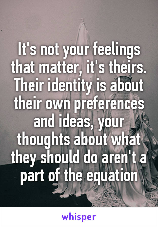 It's not your feelings that matter, it's theirs. Their identity is about their own preferences and ideas, your thoughts about what they should do aren't a part of the equation