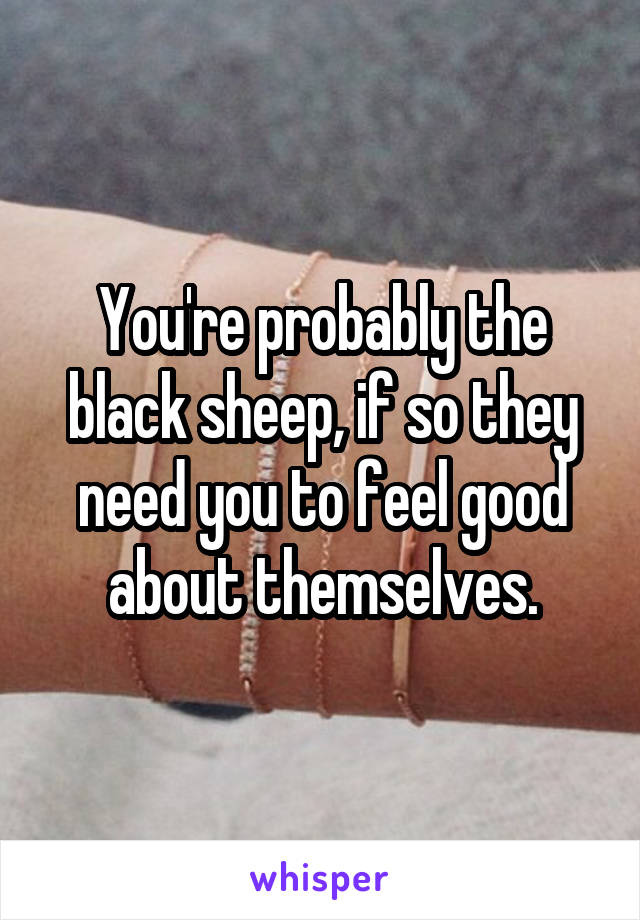 You're probably the black sheep, if so they need you to feel good about themselves.