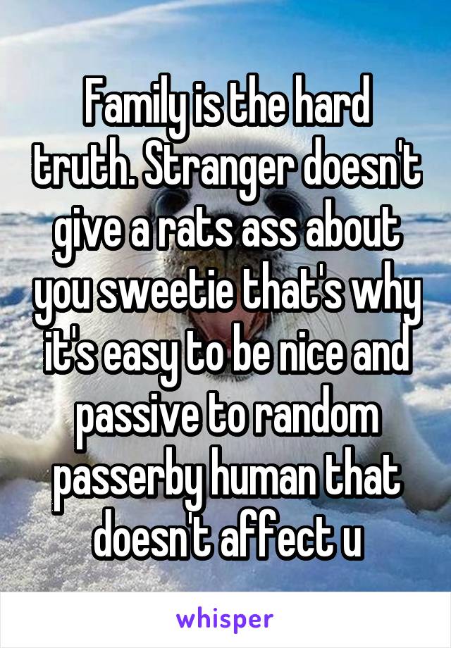Family is the hard truth. Stranger doesn't give a rats ass about you sweetie that's why it's easy to be nice and passive to random passerby human that doesn't affect u
