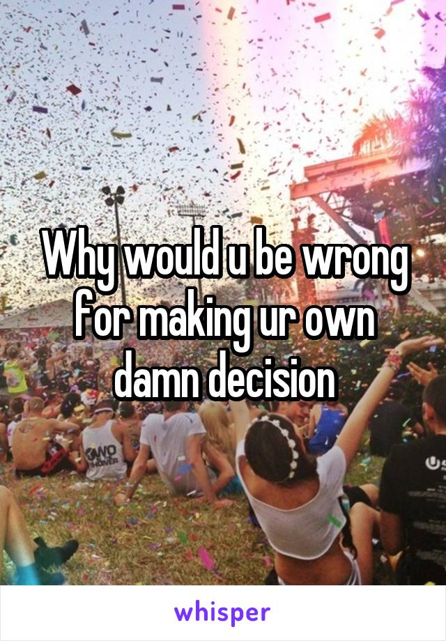 Why would u be wrong for making ur own damn decision