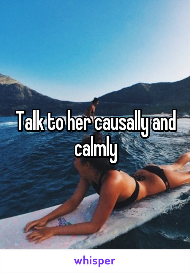 Talk to her causally and calmly