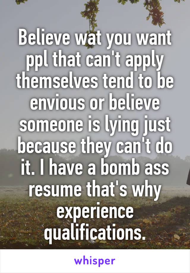 Believe wat you want ppl that can't apply themselves tend to be envious or believe someone is lying just because they can't do it. I have a bomb ass resume that's why experience qualifications.