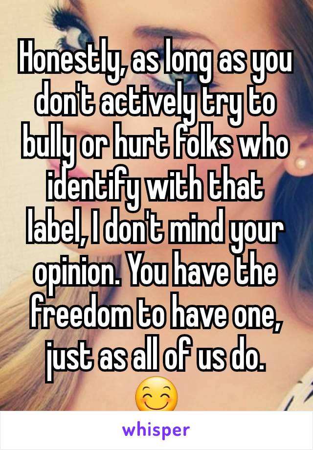 Honestly, as long as you don't actively try to bully or hurt folks who identify with that label, I don't mind your opinion. You have the freedom to have one, just as all of us do. 😊