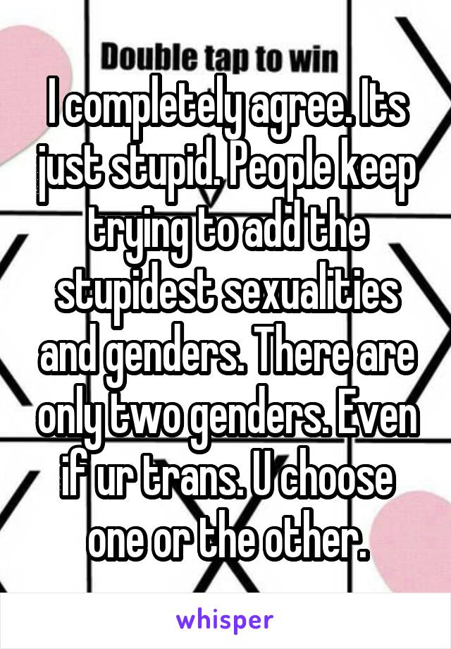 I completely agree. Its just stupid. People keep trying to add the stupidest sexualities and genders. There are only two genders. Even if ur trans. U choose one or the other.