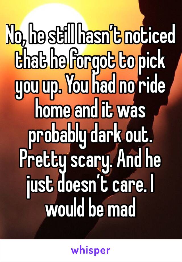 No, he still hasn’t noticed that he forgot to pick you up. You had no ride home and it was probably dark out. Pretty scary. And he just doesn’t care. I would be mad