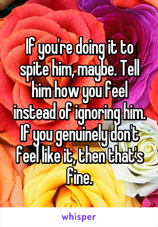 If you're doing it to spite him, maybe. Tell him how you feel instead of ignoring him.
If you genuinely don't feel like it, then that's fine.
