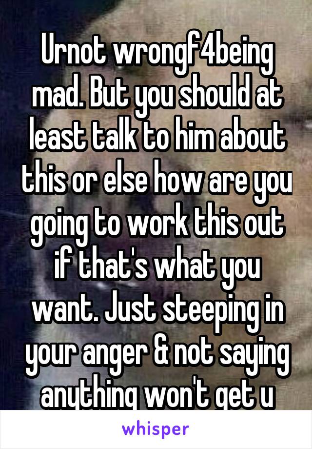 Urnot wrongf4being mad. But you should at least talk to him about this or else how are you going to work this out if that's what you want. Just steeping in your anger & not saying anything won't get u