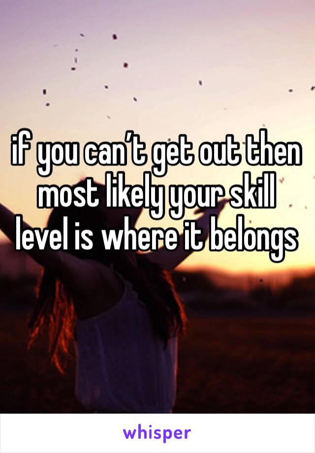 if you can’t get out then most likely your skill level is where it belongs