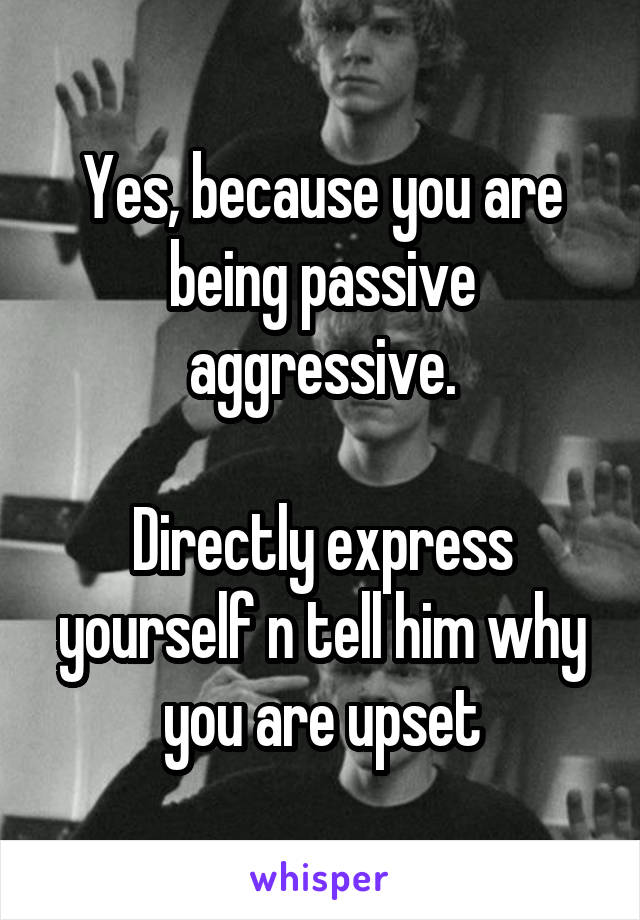 Yes, because you are being passive aggressive.

Directly express yourself n tell him why you are upset