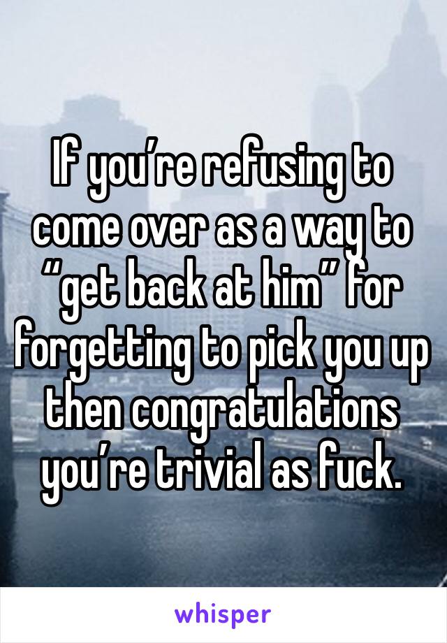 If you’re refusing to come over as a way to “get back at him” for forgetting to pick you up then congratulations you’re trivial as fuck.