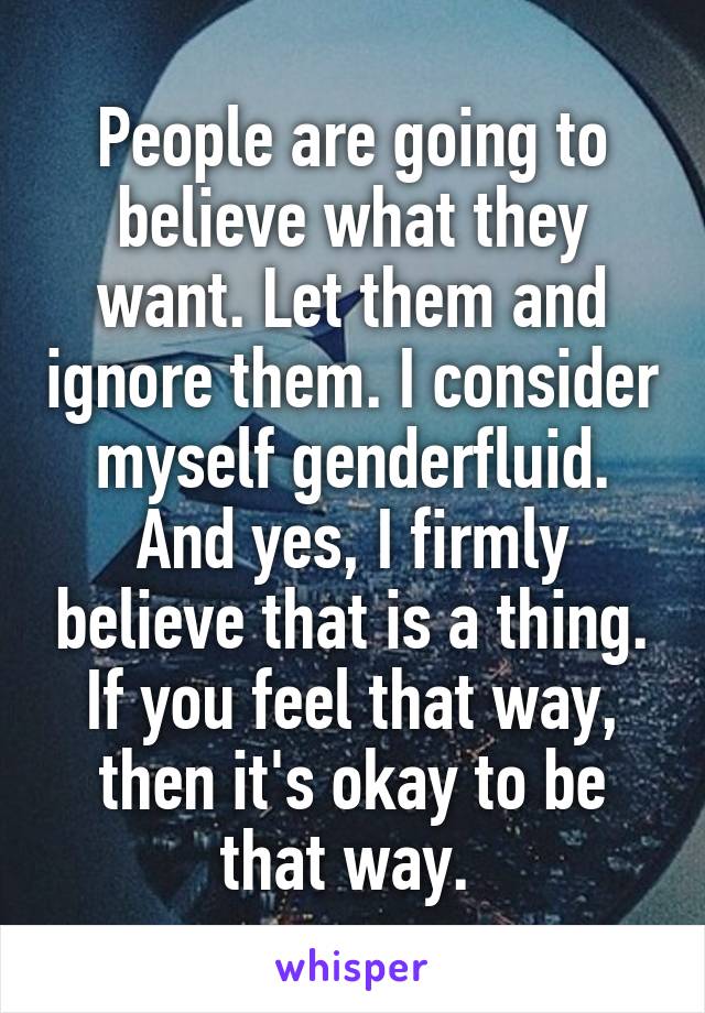 People are going to believe what they want. Let them and ignore them. I consider myself genderfluid. And yes, I firmly believe that is a thing. If you feel that way, then it's okay to be that way. 