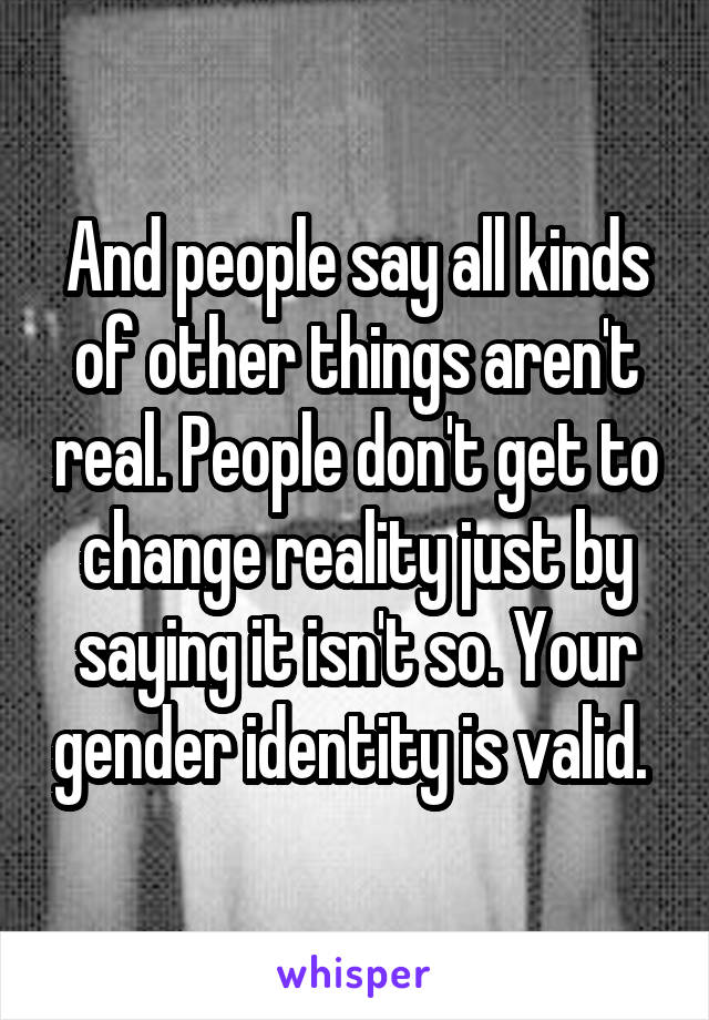 And people say all kinds of other things aren't real. People don't get to change reality just by saying it isn't so. Your gender identity is valid. 