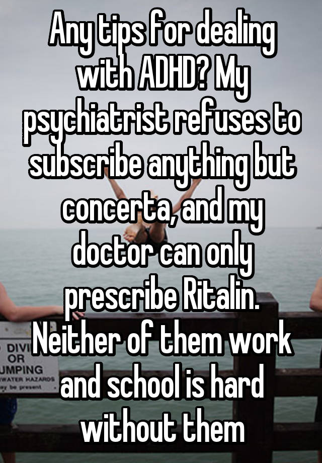 Any tips for dealing with ADHD? My psychiatrist refuses to subscribe anything but concerta, and my doctor can only prescribe Ritalin. Neither of them work and school is hard without them