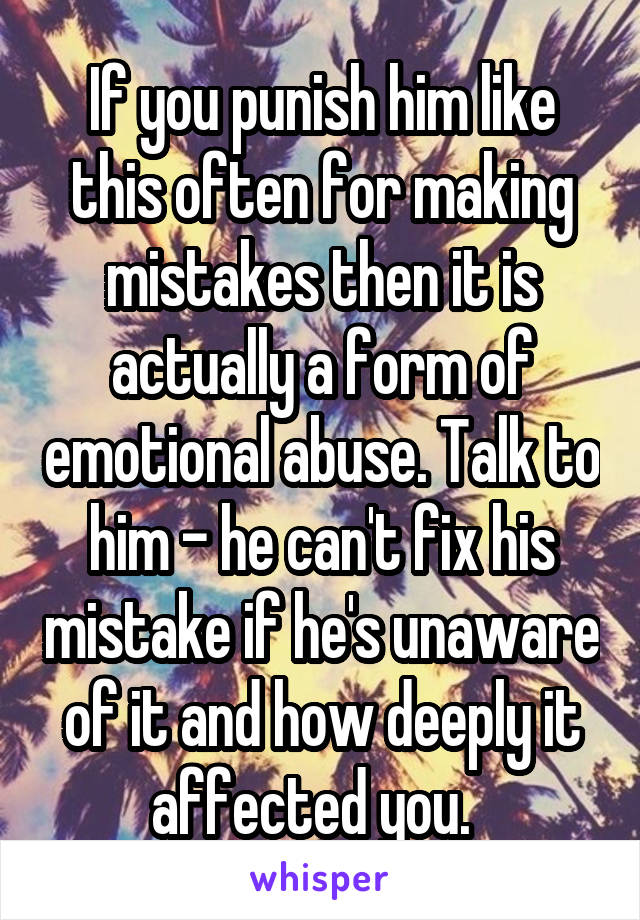 If you punish him like this often for making mistakes then it is actually a form of emotional abuse. Talk to him - he can't fix his mistake if he's unaware of it and how deeply it affected you.  