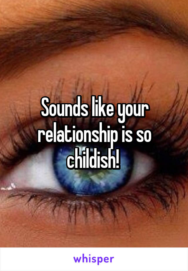 Sounds like your relationship is so childish! 