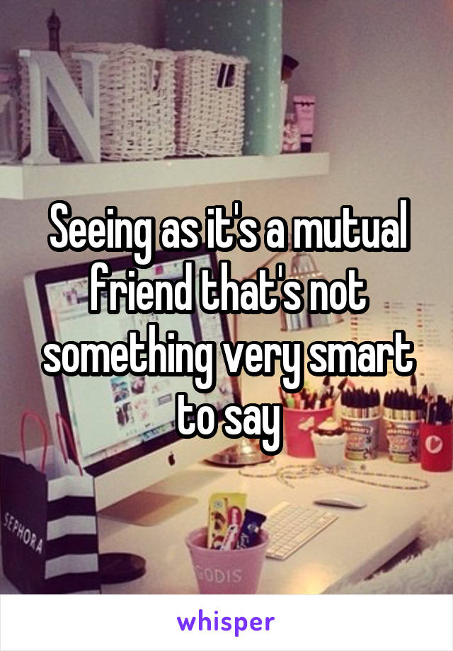 Seeing as it's a mutual friend that's not something very smart to say