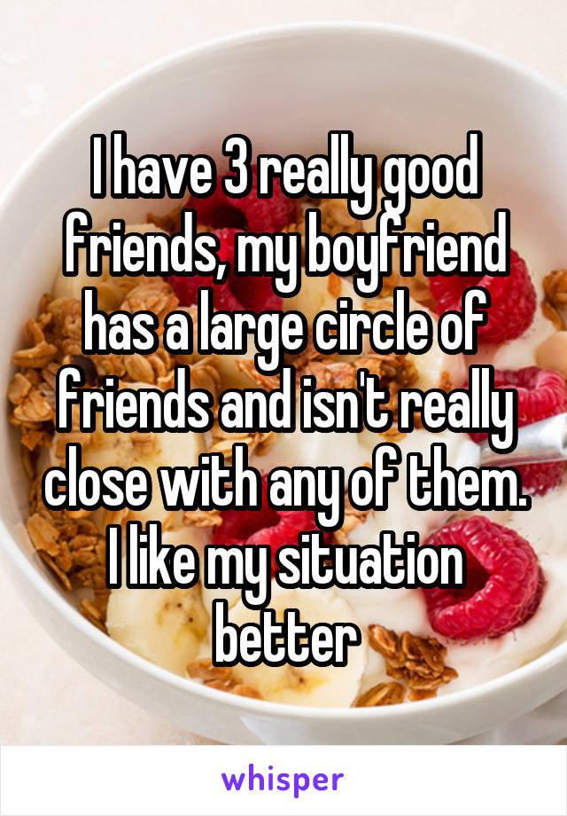 I have 3 really good friends, my boyfriend has a large circle of friends and isn't really close with any of them. I like my situation better