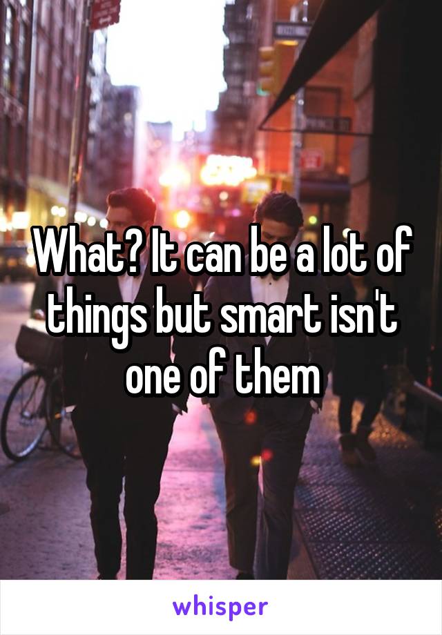 What? It can be a lot of things but smart isn't one of them