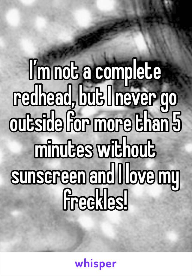 I’m not a complete redhead, but I never go outside for more than 5 minutes without sunscreen and I love my freckles!