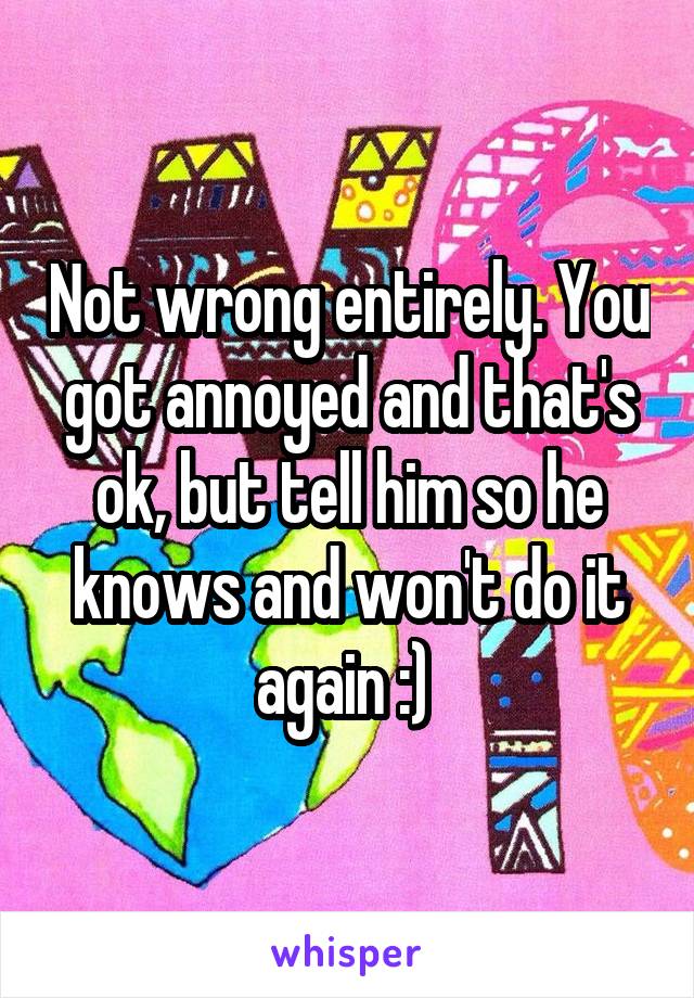 Not wrong entirely. You got annoyed and that's ok, but tell him so he knows and won't do it again :) 