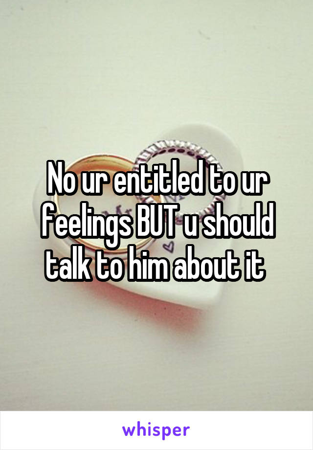 No ur entitled to ur feelings BUT u should talk to him about it 