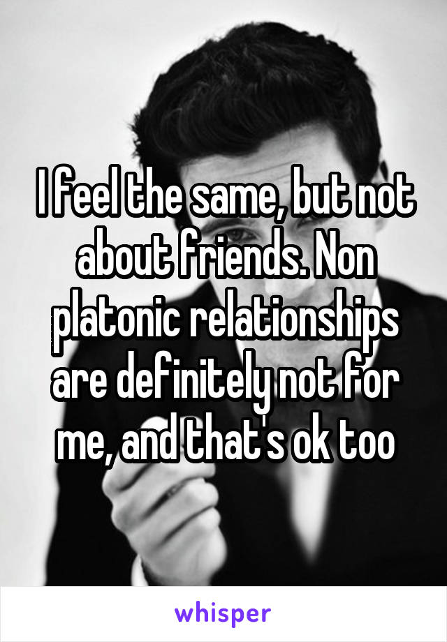 I feel the same, but not about friends. Non platonic relationships are definitely not for me, and that's ok too