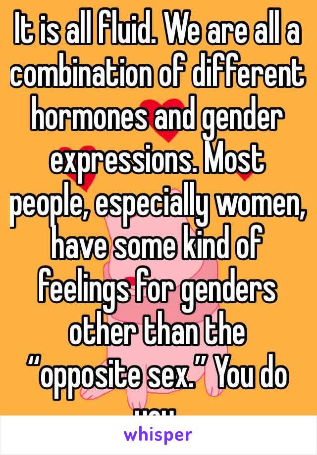 It is all fluid. We are all a combination of different hormones and gender expressions. Most people, especially women, have some kind of feelings for genders other than the “opposite sex.” You do you.