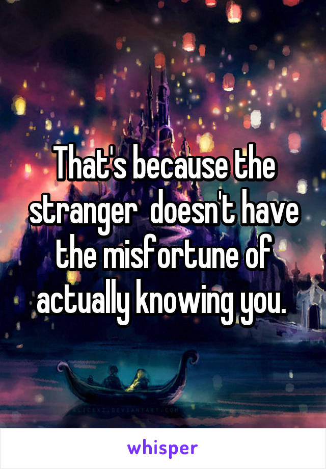 That's because the stranger  doesn't have the misfortune of actually knowing you. 
