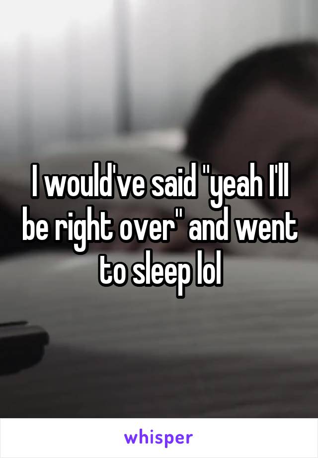 I would've said "yeah I'll be right over" and went to sleep lol