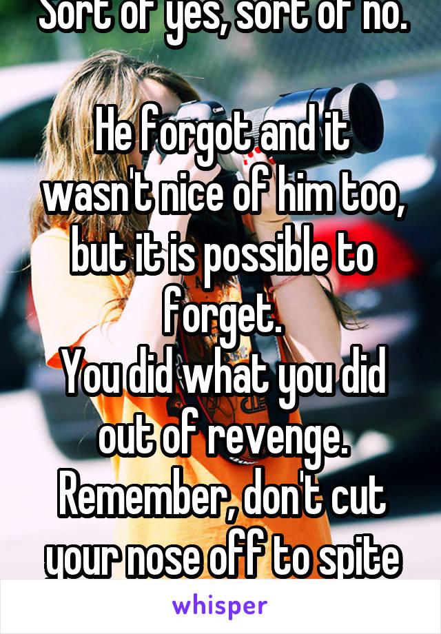 Sort of yes, sort of no.

He forgot and it wasn't nice of him too, but it is possible to forget.
You did what you did out of revenge.
Remember, don't cut your nose off to spite your face.