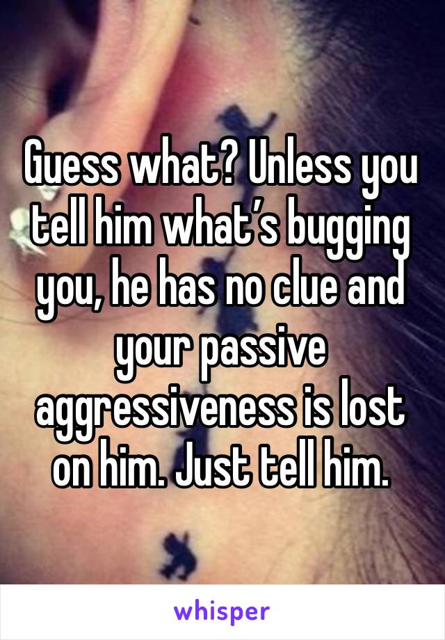 Guess what? Unless you tell him what’s bugging you, he has no clue and your passive aggressiveness is lost on him. Just tell him.