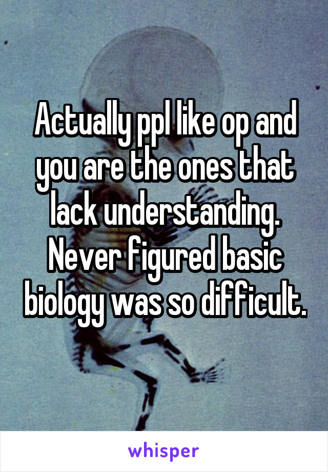Actually ppl like op and you are the ones that lack understanding. Never figured basic biology was so difficult. 