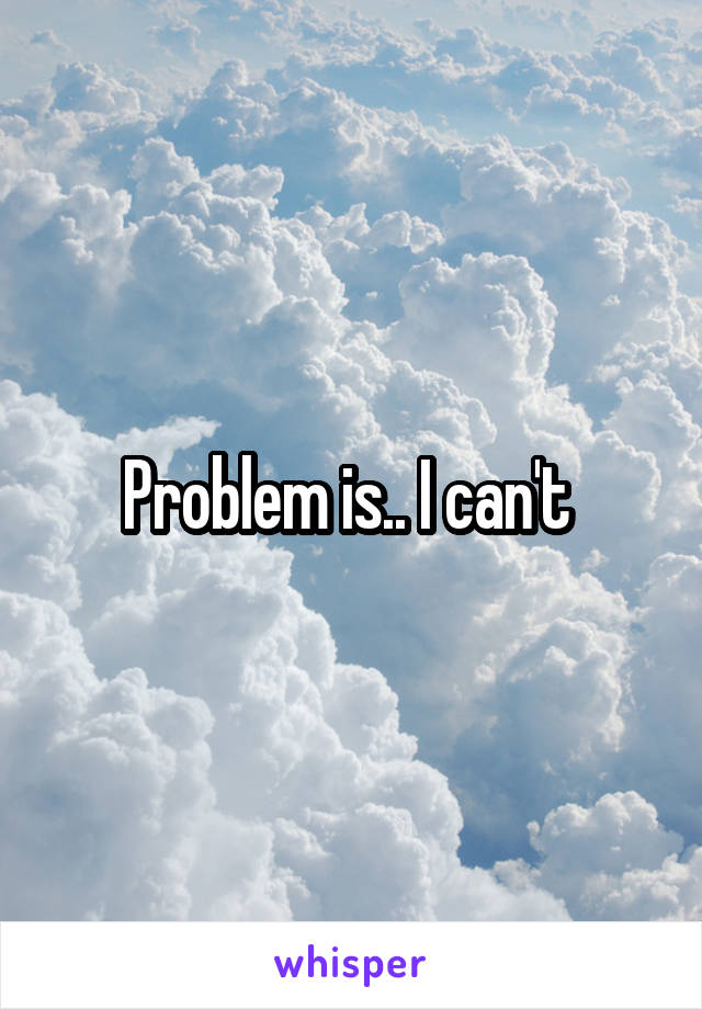 Problem is.. I can't 