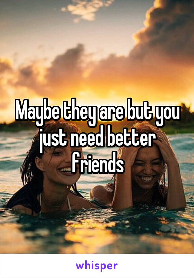 Maybe they are but you just need better friends