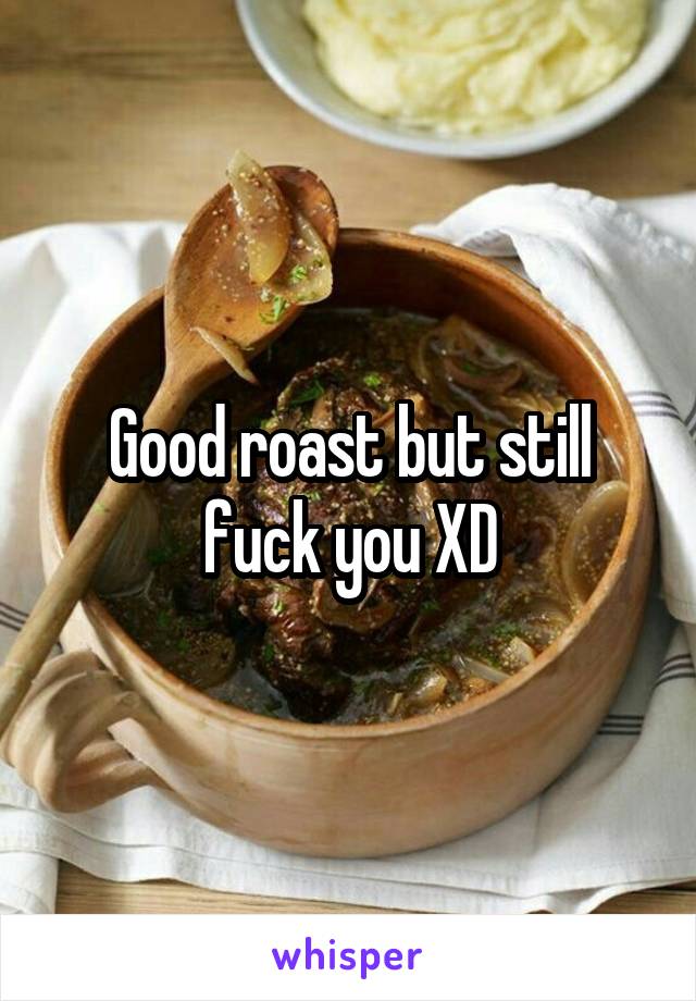 Good roast but still fuck you XD