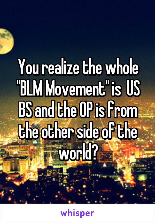 You realize the whole "BLM Movement" is  US BS and the OP is from the other side of the world?