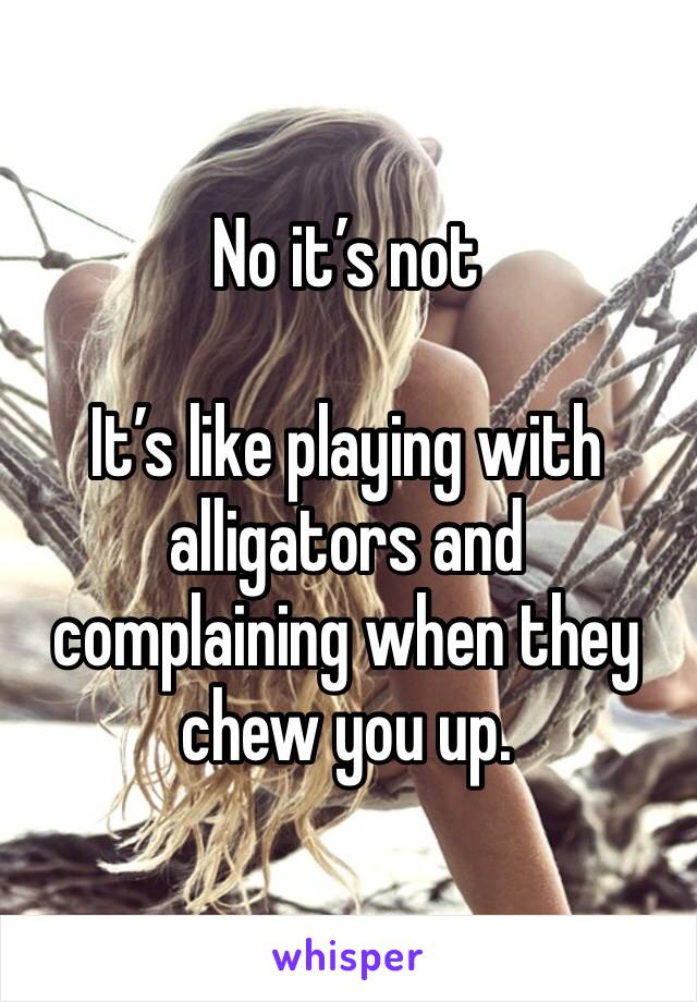 No it’s not

It’s like playing with alligators and complaining when they chew you up.